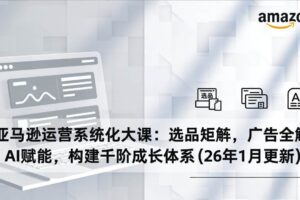 （17103期）亚马逊运营系统化大课：选品矩阵，广告全解，AI赋能，构建千阶成长体系(26年1月更新)