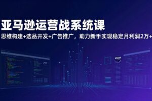 （17311期）亚马逊运营实战系统课，思维构建+选品开发+广告推广，助力新手实现稳定月利润2万+（更新）
